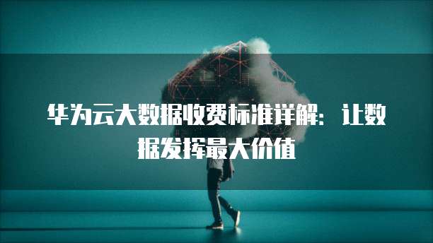 华为云大数据收费标准详解:让数据发挥最大价值