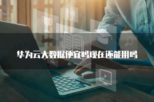 华为云大数据便宜吗现在还能用吗