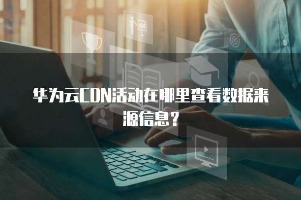 华为云CDN活动在哪里查看数据来源信息?