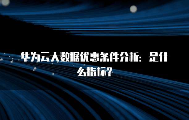 华为云大数据优惠条件分析:是什么指标?