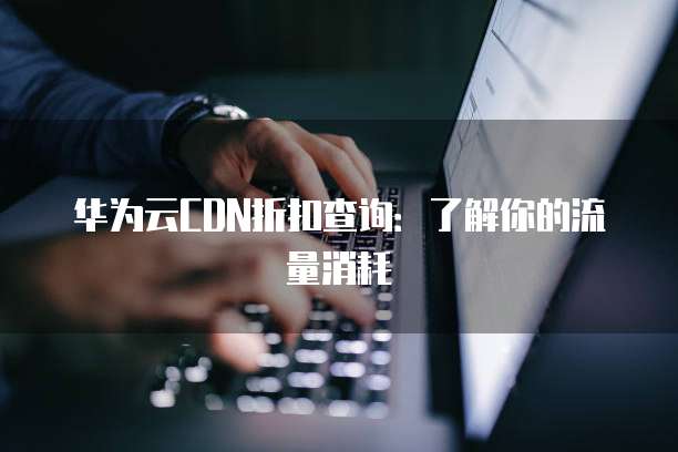 华为云CDN折扣查询:了解你的流量消耗