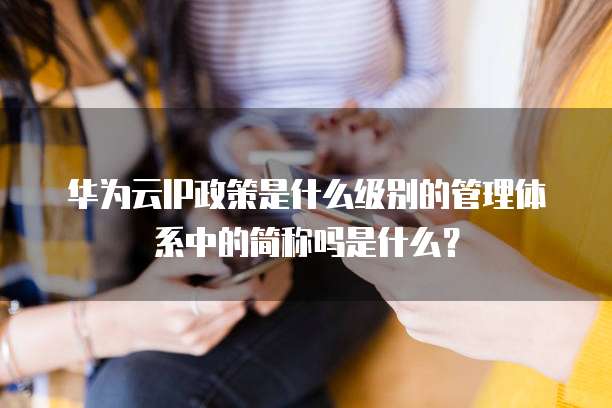 华为云IP政策是什么级别的管理体系中的简称吗是什么?