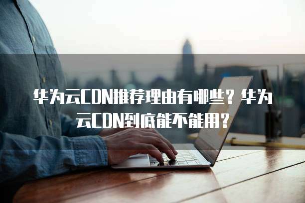 华为云CDN推荐理由有哪些？华为云CDN到底能不能用？