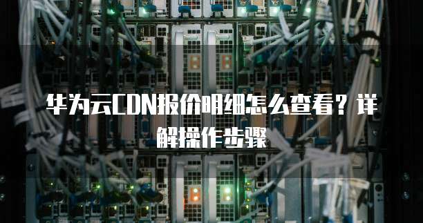 华为云CDN报价明细怎么查看?详解操作步骤