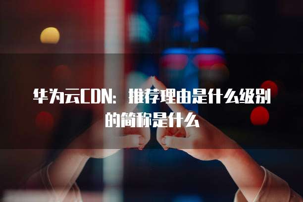 华为云CDN:推荐理由是什么级别的简称是什么