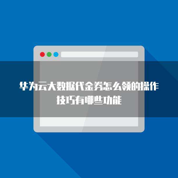 华为云大数据代金券怎么领的操作技巧有哪些功能