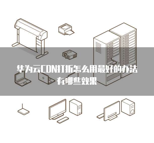 华为云CDN打折怎么用最好的办法有哪些效果