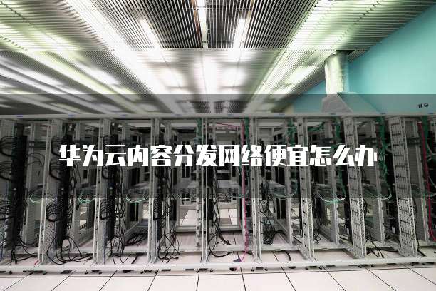 华为云内容分发网络便宜怎么办