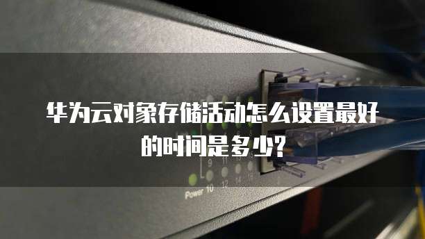 华为云对象存储活动怎么设置最好的时间是多少?