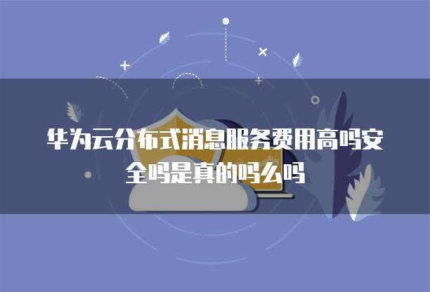 华为云分布式消息服务费用高吗安全吗是真的吗么吗