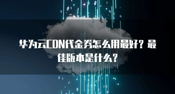 华为云CDN代金券怎么用最好?最佳版本是什么?