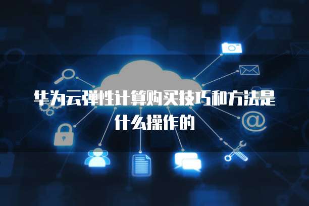 华为云弹性计算购买技巧和方法是什么操作的