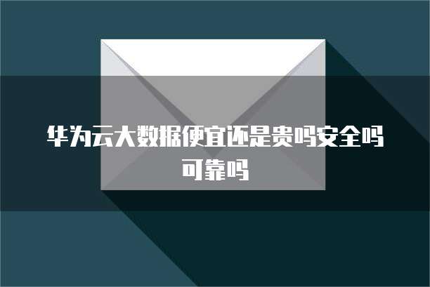 华为云大数据便宜还是贵吗安全吗可靠吗
