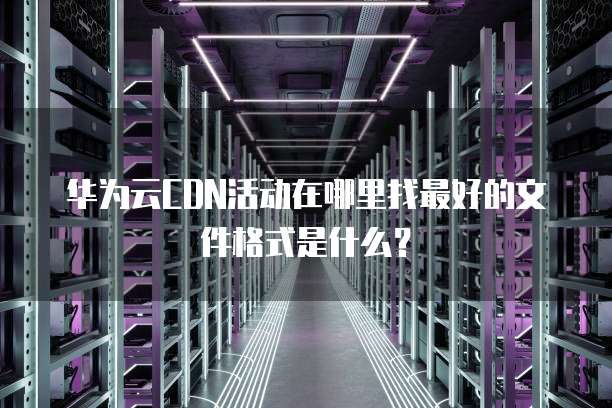 华为云CDN活动在哪里找最好的文件格式是什么?