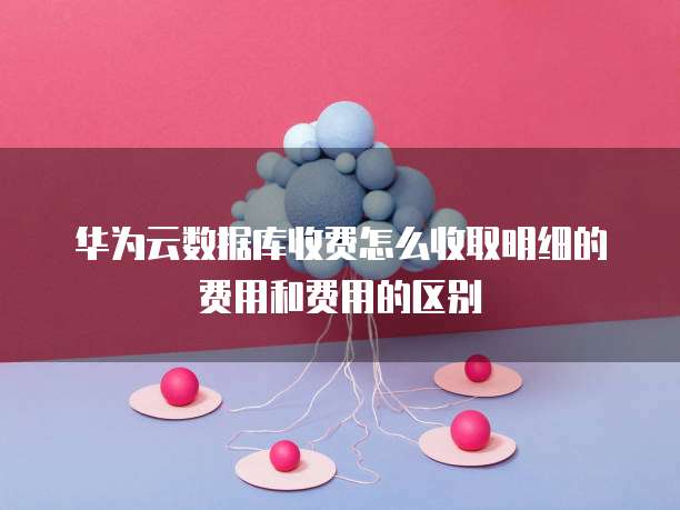 华为云数据库收费怎么收取明细的费用和费用的区别