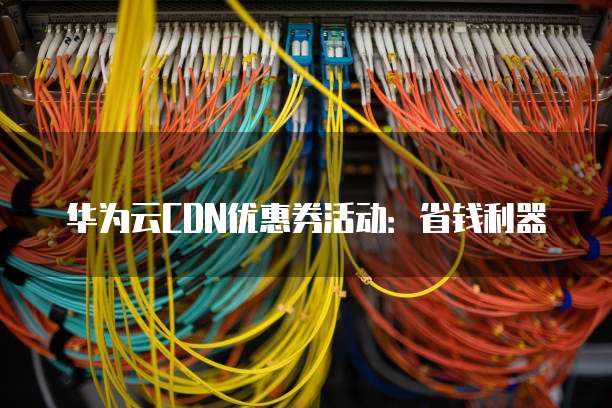华为云CDN优惠券活动:省钱利器