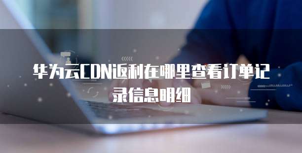华为云CDN返利在哪里查看订单记录信息明细