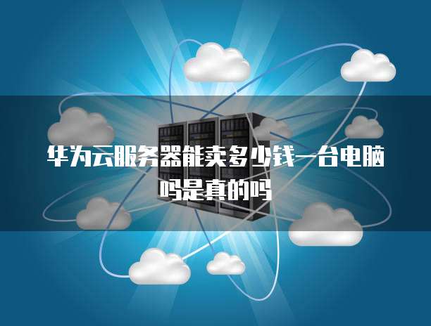 华为云服务器能卖多少钱一台电脑吗是真的吗