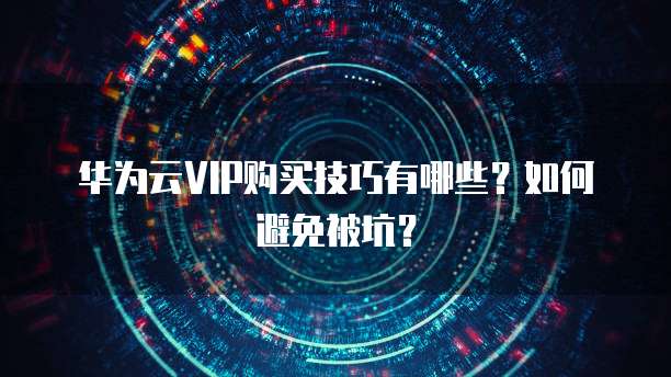 华为云VIP购买技巧有哪些?如何避免被坑?