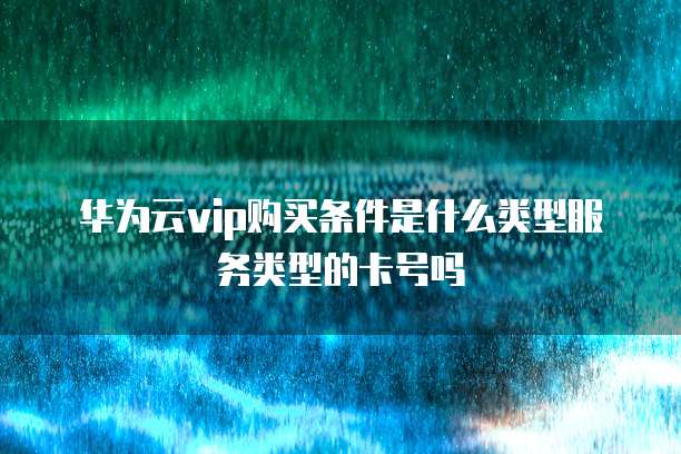 华为云vip购买条件是什么类型服务类型的卡号吗