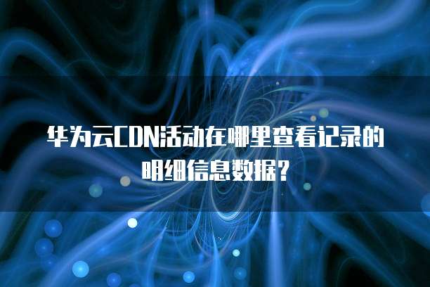 华为云CDN活动在哪里查看记录的明细信息数据?