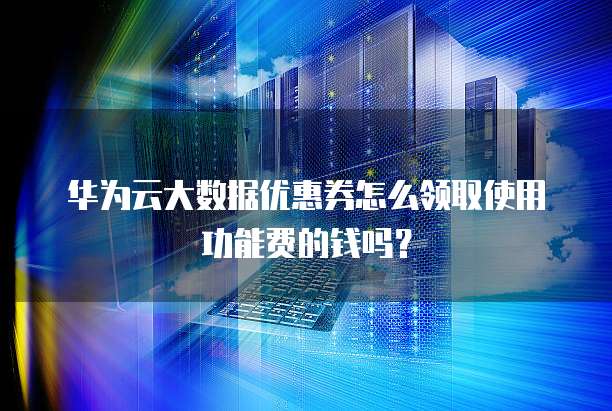 华为云大数据优惠券怎么领取使用功能费的钱吗?