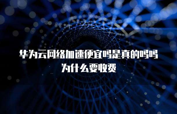 华为云网络加速便宜吗是真的吗吗为什么要收费