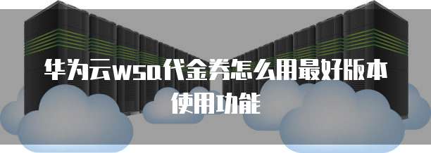 华为云wsa代金券怎么用最好版本使用功能