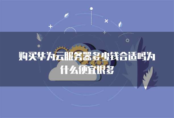 购买华为云服务器多少钱合适吗为什么便宜很多