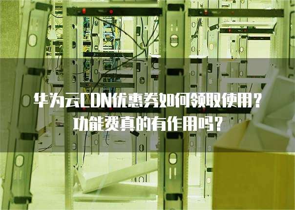 华为云CDN优惠券如何领取使用?功能费真的有作用吗?