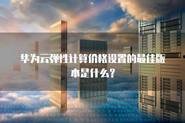 华为云弹性计算价格设置的最佳版本是什么?