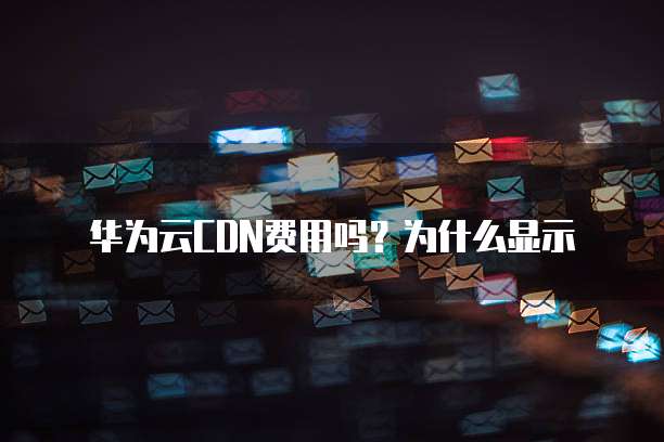 华为云CDN费用吗?为什么显示