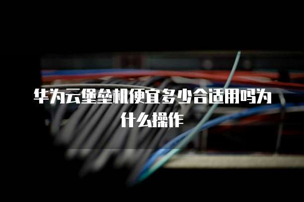 华为云堡垒机便宜多少合适用吗为什么操作