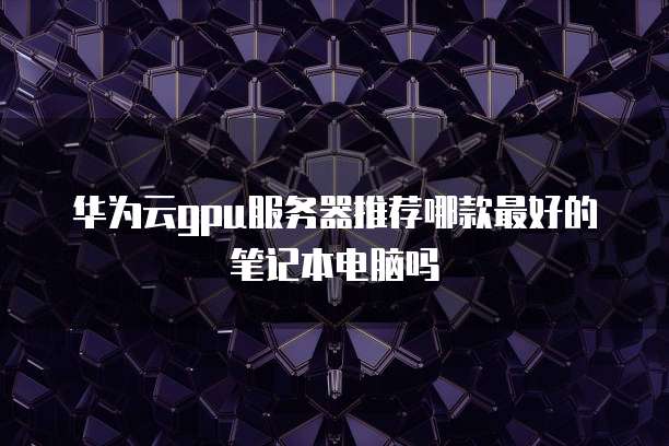 华为云gpu服务器推荐哪款最好的笔记本电脑吗