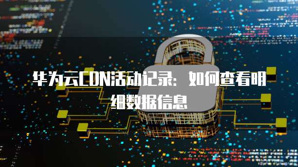 华为云CDN活动记录:如何查看明细数据信息