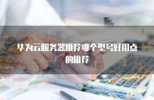 华为云服务器推荐哪个型号好用点的推荐