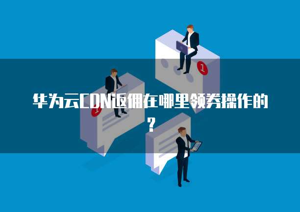 华为云CDN返佣在哪里领券操作的?