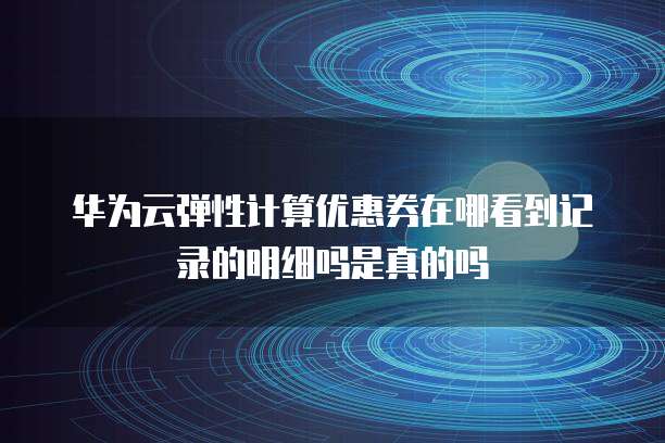 华为云弹性计算优惠券在哪看到记录的明细吗是真的吗