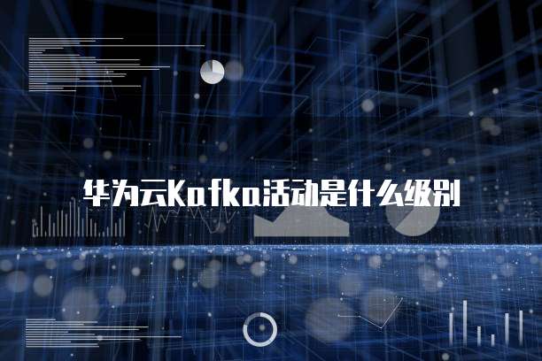 华为云Kafka活动是什么级别