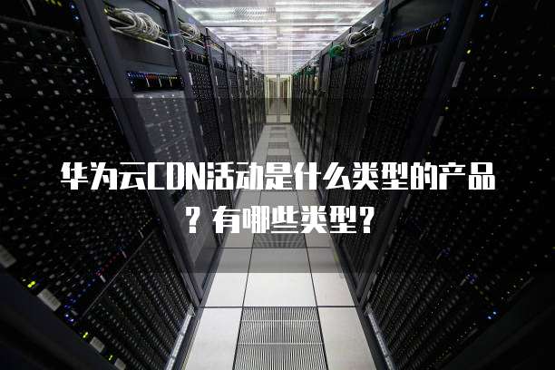 华为云CDN活动是什么类型的产品？有哪些类型？
