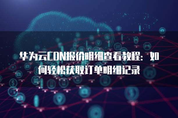 华为云CDN报价明细查看教程:如何轻松获取订单明细记录