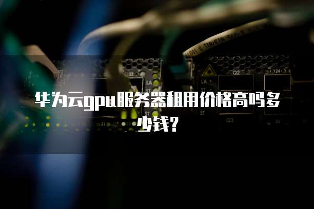 华为云gpu服务器租用价格高吗多少钱？