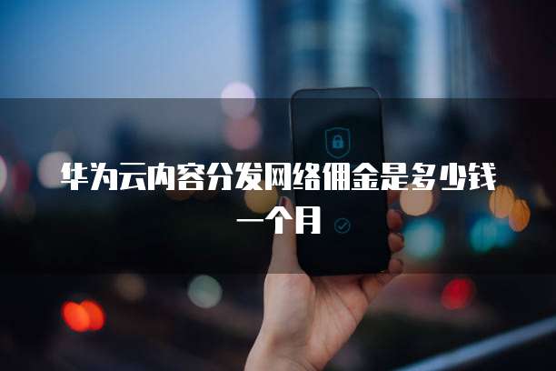 华为云内容分发网络佣金是多少钱一个月