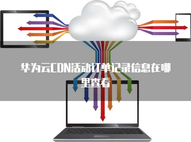 华为云CDN活动订单记录信息在哪里查看