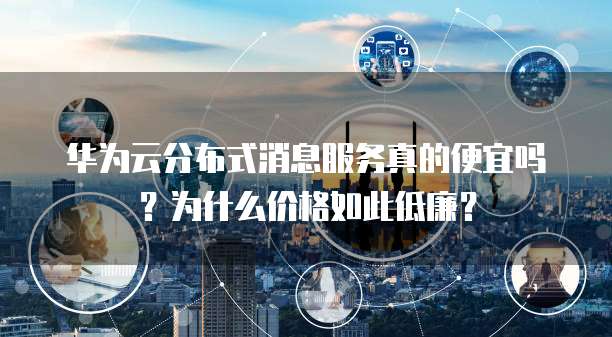 华为云分布式消息服务真的便宜吗?为什么价格如此低廉?