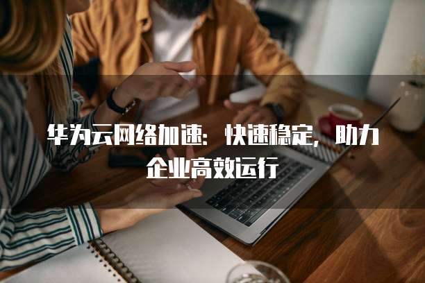 华为云网络加速:快速稳定,助力企业高效运行