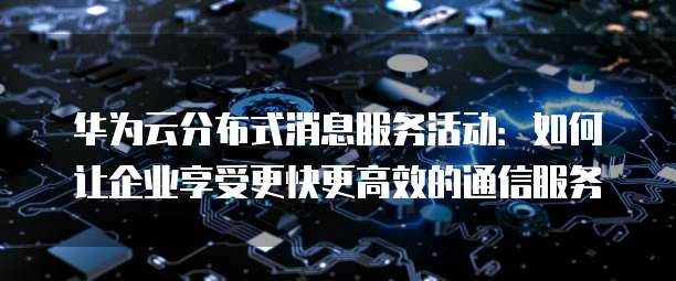 华为云分布式消息服务活动:如何让企业享受更快更高效的通信服务