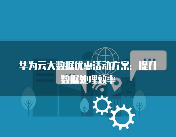 华为云大数据优惠活动方案：提升数据处理效率