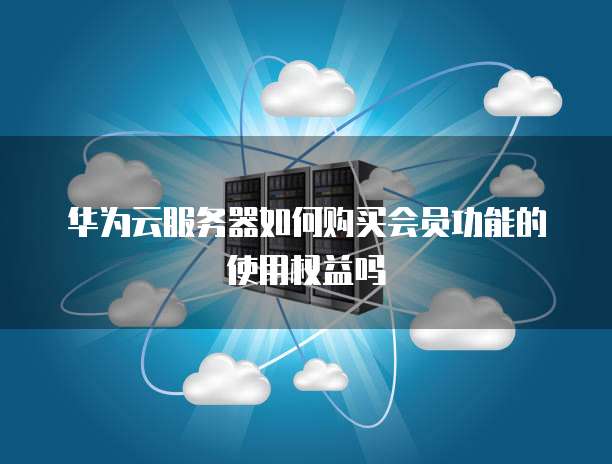 华为云服务器如何购买会员功能的使用权益吗