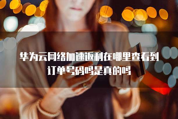 华为云网络加速返利在哪里查看到订单号码吗是真的吗
